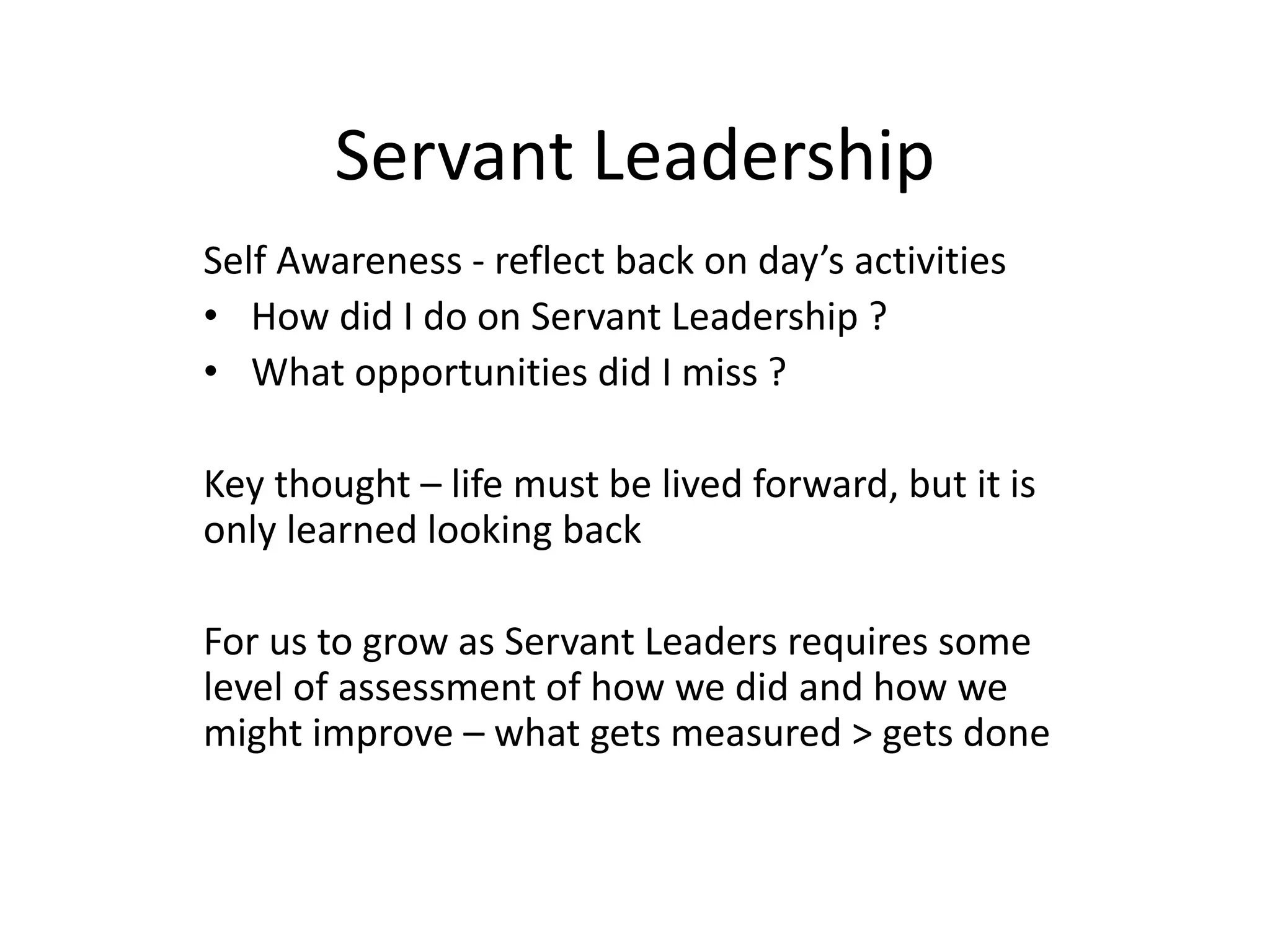 Servant Leadership
Self Awareness - reflect back on day’s activities
• How did I do on Servant Leadership ?
• What opportunities did I miss ?
Key thought – life must be lived forward, but it is
only learned looking back
For us to grow as Servant Leaders requires some
level of assessment of how we did and how we
might improve – what gets measured > gets done
 