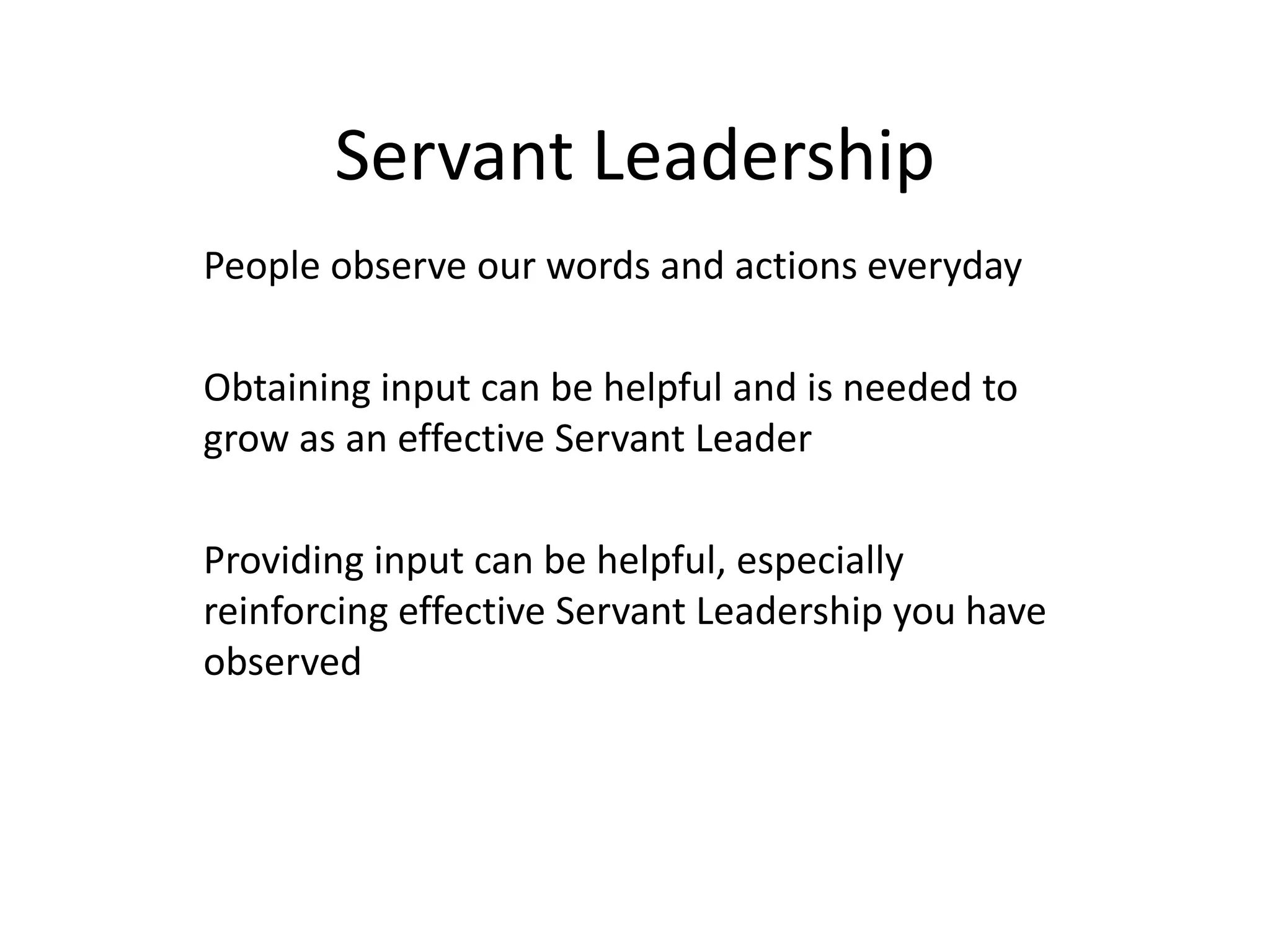 Servant Leadership
People observe our words and actions everyday
Obtaining input can be helpful and is needed to
grow as an effective Servant Leader
Providing input can be helpful, especially
reinforcing effective Servant Leadership you have
observed
 