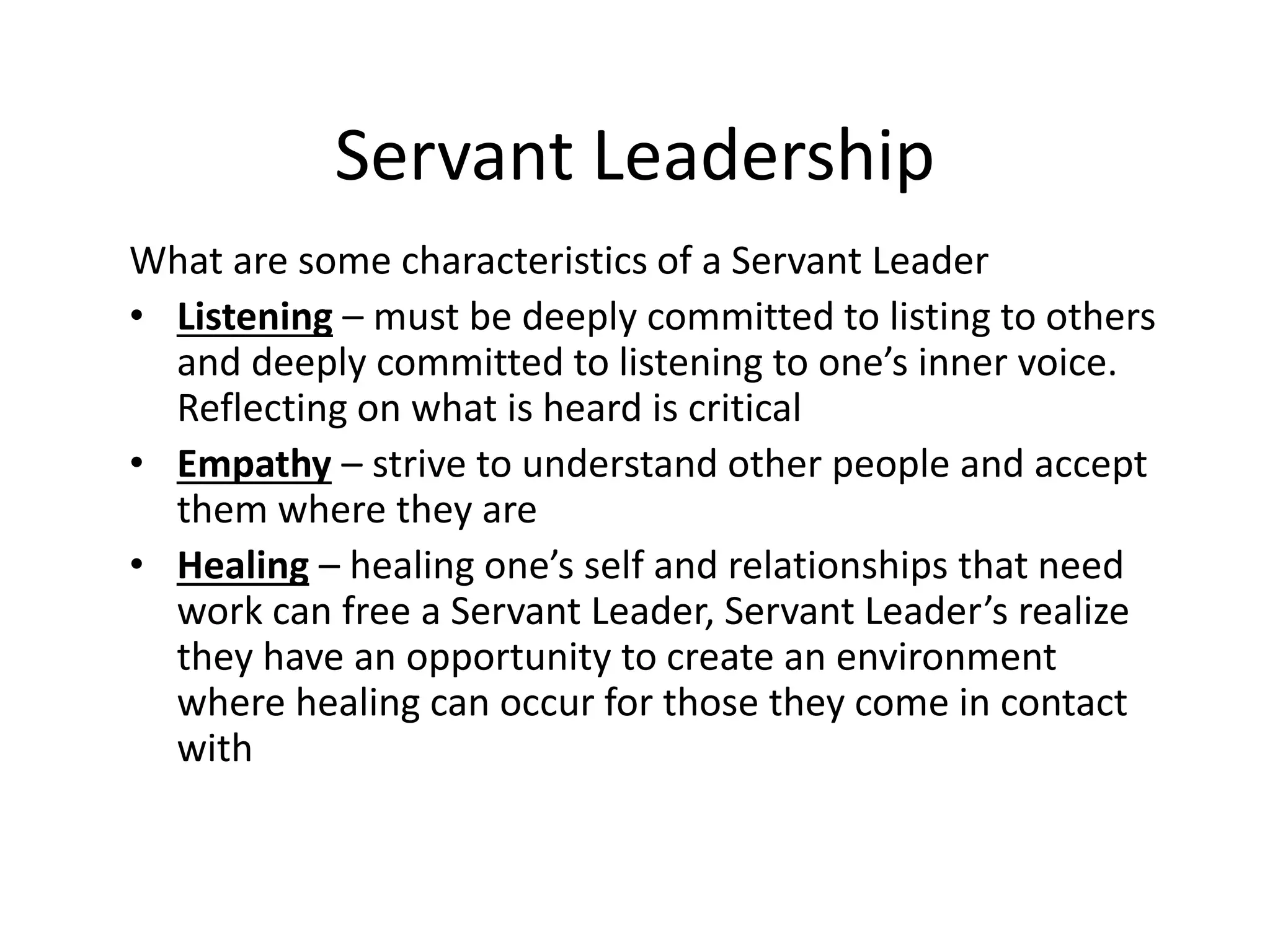 Servant Leadership
What are some characteristics of a Servant Leader
• Listening – must be deeply committed to listing to others
and deeply committed to listening to one’s inner voice.
Reflecting on what is heard is critical
• Empathy – strive to understand other people and accept
them where they are
• Healing – healing one’s self and relationships that need
work can free a Servant Leader, Servant Leader’s realize
they have an opportunity to create an environment
where healing can occur for those they come in contact
with
 