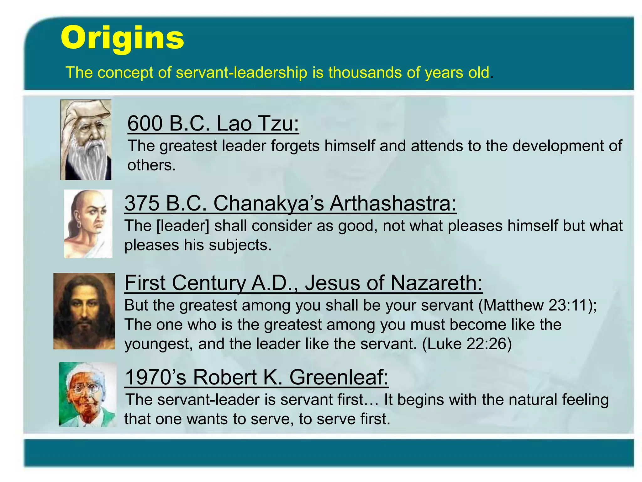 Origins
The concept of servant-leadership is thousands of years old.
375 B.C. Chanakya’s Arthashastra:
The [leader] shall consider as good, not what pleases himself but what
pleases his subjects.
600 B.C. Lao Tzu:
The greatest leader forgets himself and attends to the development of
others.
First Century A.D., Jesus of Nazareth:
But the greatest among you shall be your servant (Matthew 23:11);
The one who is the greatest among you must become like the
youngest, and the leader like the servant. (Luke 22:26)
1970’s Robert K. Greenleaf:
The servant-leader is servant first… It begins with the natural feeling
that one wants to serve, to serve first.
 