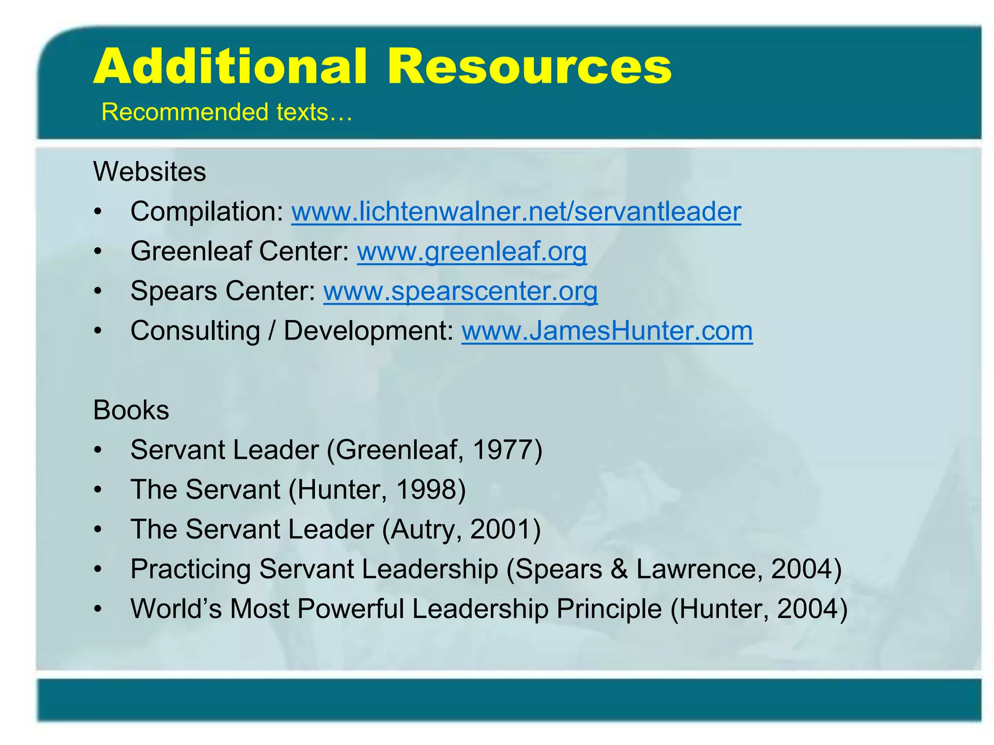 Additional Resources
Websites
• Compilation: www.lichtenwalner.net/servantleader
• Greenleaf Center: www.greenleaf.org
• Spears Center: www.spearscenter.org
• Consulting / Development: www.JamesHunter.com
Books
• Servant Leader (Greenleaf, 1977)
• The Servant (Hunter, 1998)
• The Servant Leader (Autry, 2001)
• Practicing Servant Leadership (Spears & Lawrence, 2004)
• World’s Most Powerful Leadership Principle (Hunter, 2004)
Recommended texts…
 