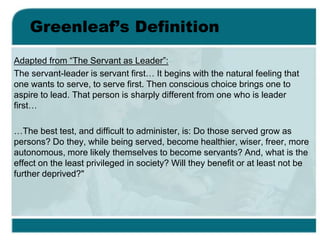 Greenleaf’s Definition
Adapted from “The Servant as Leader”:
The servant-leader is servant first… It begins with the natural feeling that
one wants to serve, to serve first. Then conscious choice brings one to
aspire to lead. That person is sharply different from one who is leader
first…
…The best test, and difficult to administer, is: Do those served grow as
persons? Do they, while being served, become healthier, wiser, freer, more
autonomous, more likely themselves to become servants? And, what is the
effect on the least privileged in society? Will they benefit or at least not be
further deprived?"
 