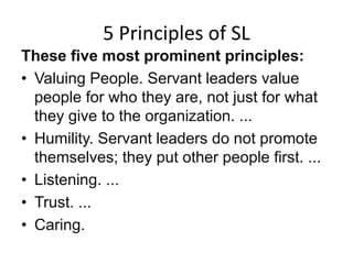 5 Principles of SL
These five most prominent principles:
• Valuing People. Servant leaders value
people for who they are, not just for what
they give to the organization. ...
• Humility. Servant leaders do not promote
themselves; they put other people first. ...
• Listening. ...
• Trust. ...
• Caring.
 