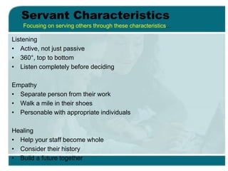 Servant Characteristics
Listening
• Active, not just passive
• 360°, top to bottom
• Listen completely before deciding
Empathy
• Separate person from their work
• Walk a mile in their shoes
• Personable with appropriate individuals
Healing
• Help your staff become whole
• Consider their history
• Build a future together
Focusing on serving others through these characteristics…
 