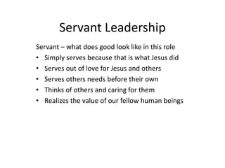 Servant Leadership
Servant – what does good look like in this role
• Simply serves because that is what Jesus did
• Serves out of love for Jesus and others
• Serves others needs before their own
• Thinks of others and caring for them
• Realizes the value of our fellow human beings
 