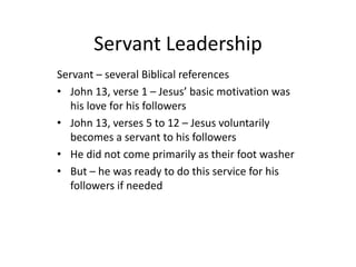 Servant Leadership
Servant – several Biblical references
• John 13, verse 1 – Jesus’ basic motivation was
his love for his followers
• John 13, verses 5 to 12 – Jesus voluntarily
becomes a servant to his followers
• He did not come primarily as their foot washer
• But – he was ready to do this service for his
followers if needed
 