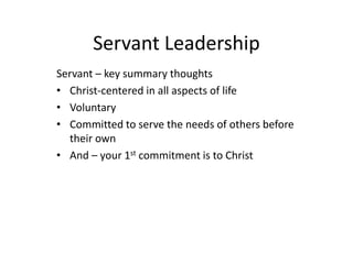 Servant Leadership
Servant – key summary thoughts
• Christ-centered in all aspects of life
• Voluntary
• Committed to serve the needs of others before
their own
• And – your 1st commitment is to Christ
 