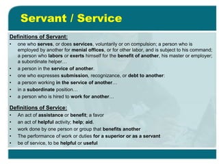 Servant / Service
Definitions of Servant:
• one who serves, or does services, voluntarily or on compulsion; a person who is
employed by another for menial offices, or for other labor, and is subject to his command;
a person who labors or exerts himself for the benefit of another, his master or employer;
a subordinate helper…
• a person in the service of another.
• one who expresses submission, recognizance, or debt to another:
• a person working in the service of another…
• in a subordinate position…
• a person who is hired to work for another…
Definitions of Service:
• An act of assistance or benefit; a favor
• an act of helpful activity; help; aid.
• work done by one person or group that benefits another
• The performance of work or duties for a superior or as a servant
• be of service, to be helpful or useful
 