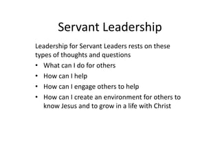 Servant Leadership
Leadership for Servant Leaders rests on these
types of thoughts and questions
• What can I do for others
• How can I help
• How can I engage others to help
• How can I create an environment for others to
know Jesus and to grow in a life with Christ
 