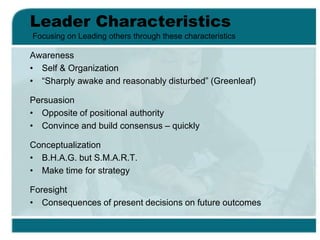 Leader Characteristics
Awareness
• Self & Organization
• “Sharply awake and reasonably disturbed” (Greenleaf)
Persuasion
• Opposite of positional authority
• Convince and build consensus – quickly
Conceptualization
• B.H.A.G. but S.M.A.R.T.
• Make time for strategy
Foresight
• Consequences of present decisions on future outcomes
Focusing on Leading others through these characteristics
 