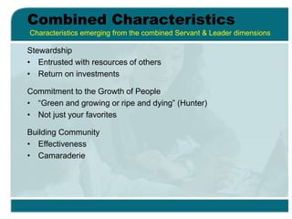 Combined Characteristics
Stewardship
• Entrusted with resources of others
• Return on investments
Commitment to the Growth of People
• “Green and growing or ripe and dying” (Hunter)
• Not just your favorites
Building Community
• Effectiveness
• Camaraderie
Characteristics emerging from the combined Servant & Leader dimensions
 