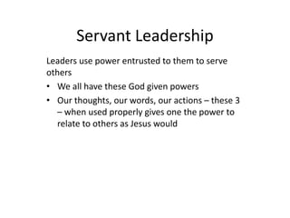 Servant Leadership
Leaders use power entrusted to them to serve
others
• We all have these God given powers
• Our thoughts, our words, our actions – these 3
– when used properly gives one the power to
relate to others as Jesus would
 