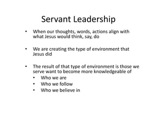 Servant Leadership
• When our thoughts, words, actions align with
what Jesus would think, say, do
• We are creating the type of environment that
Jesus did
• The result of that type of environment is those we
serve want to become more knowledgeable of
• Who we are
• Who we follow
• Who we believe in
 