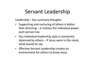 Servant Leadership
Leadership – key summary thoughts
• Supporting and nurturing of others is better
than directing – it realizes the individual power
each person has
• Our individual leadership style is constantly
observed by others – if Jesus were in the room,
what would he say
• Effective Servant Leadership creates an
environment for others to know Jesus
 