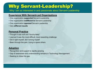 Why Servant-Leadership?
Experience With Servant-Led Organizations
• One organization supported Servant-Leadership
• One organization indifferent to Servant-Leadership
• One organization opposed Servant-Leadership
• Very different results
Personal Practice
• Thought it was soft and “touchy-feely”
• Learned it was the most difficult, most rewarding challenge
• Did it right myself, did it wrong myself
• Been through the pain, trying to spare others
Adoption
• Recognition and support is rapidly growing
• Gap of awareness and understanding remains in Technology Management
• Seeking to close this gap
Why I am so interested in and passionate about Servant-Leadership
 