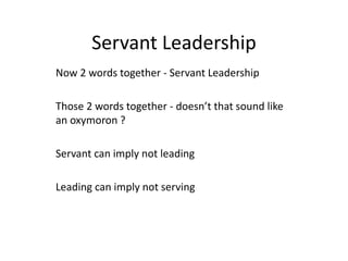 Servant Leadership
Now 2 words together - Servant Leadership
Those 2 words together - doesn’t that sound like
an oxymoron ?
Servant can imply not leading
Leading can imply not serving
 