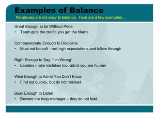 Examples of Balance
Great Enough to be Without Pride
• Team gets the credit, you get the blame
Compassionate Enough to Discipline
• Must not be soft – set high expectations and follow through
Right Enough to Say, “I’m Wrong”
• Leaders make mistakes too, admit you are human
Wise Enough to Admit You Don’t Know
• Find out quickly, but do not mislead
Busy Enough to Listen
• Beware the busy manager – they do not lead
Paradoxes are not easy to balance. Here are a few examples…
 
