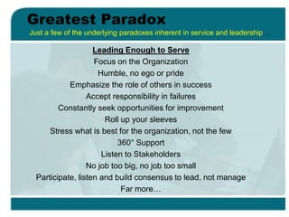 Greatest Paradox
Leading Enough to Serve
Focus on the Organization
Humble, no ego or pride
Emphasize the role of others in success
Accept responsibility in failures
Constantly seek opportunities for improvement
Roll up your sleeves
Stress what is best for the organization, not the few
360° Support
Listen to Stakeholders
No job too big, no job too small
Participate, listen and build consensus to lead, not manage
Far more…
Just a few of the underlying paradoxes inherent in service and leadership…
 