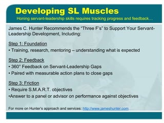 Developing SL Muscles
James C. Hunter Recommends the “Three F’s” to Support Your Servant-
Leadership Development, Including:
Step 1: Foundation
• Training, research, mentoring – understanding what is expected
Step 2: Feedback
• 360° Feedback on Servant-Leadership Gaps
• Paired with measurable action plans to close gaps
Step 3: Friction
• Require S.M.A.R.T. objectives
•Answer to a panel or advisor on performance against objectives
For more on Hunter’s approach and services: http://www.jameshunter.com
Honing servant-leadership skills requires tracking progress and feedback…
 