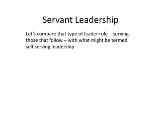 Servant Leadership
Let’s compare that type of leader role - serving
those that follow – with what might be termed
self serving leadership
 