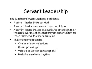 Servant Leadership
Key summary Servant Leadership thoughts
• A servant leader 1st serves God
• A servant leader then serves those that follow
• A servant leader creates an environment through their
thoughts, words, actions that provide opportunities for
those they serve to experience Jesus
• That environment can be
• One on one conversations
• Group gatherings
• Verbal and written conversations
• Basically anywhere, anytime
 