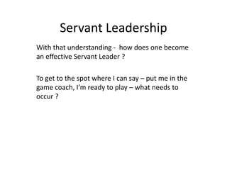Servant Leadership
With that understanding - how does one become
an effective Servant Leader ?
To get to the spot where I can say – put me in the
game coach, I’m ready to play – what needs to
occur ?
 
