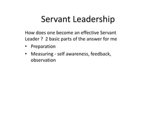 Servant Leadership
How does one become an effective Servant
Leader ? 2 basic parts of the answer for me
• Preparation
• Measuring - self awareness, feedback,
observation
 