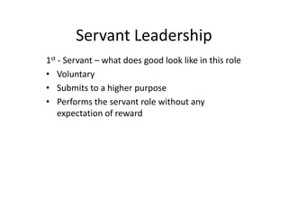 Servant Leadership
1st - Servant – what does good look like in this role
• Voluntary
• Submits to a higher purpose
• Performs the servant role without any
expectation of reward
 