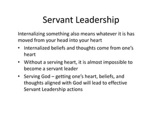 Servant Leadership
Internalizing something also means whatever it is has
moved from your head into your heart
• Internalized beliefs and thoughts come from one’s
heart
• Without a serving heart, it is almost impossible to
become a servant leader
• Serving God – getting one’s heart, beliefs, and
thoughts aligned with God will lead to effective
Servant Leadership actions
 