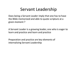 Servant Leadership
Does being a Servant Leader imply that one has to have
the Bible memorized and able to quote scripture at a
given moment ?
A Servant Leader is a growing leader, one who is eager to
learn and practice and learn and practice
Preparation and practice are key elements of
internalizing Servant Leadership
 