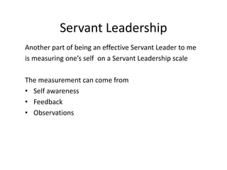 Servant Leadership
Another part of being an effective Servant Leader to me
is measuring one’s self on a Servant Leadership scale
The measurement can come from
• Self awareness
• Feedback
• Observations
 