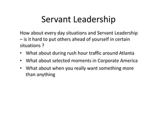 Servant Leadership
How about every day situations and Servant Leadership
– is it hard to put others ahead of yourself in certain
situations ?
• What about during rush hour traffic around Atlanta
• What about selected moments in Corporate America
• What about when you really want something more
than anything
 