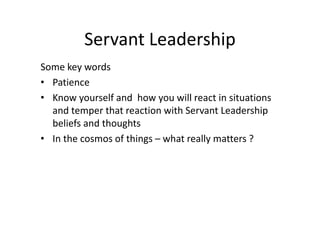 Servant Leadership
Some key words
• Patience
• Know yourself and how you will react in situations
and temper that reaction with Servant Leadership
beliefs and thoughts
• In the cosmos of things – what really matters ?
 