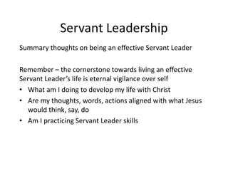 Servant Leadership
Summary thoughts on being an effective Servant Leader
Remember – the cornerstone towards living an effective
Servant Leader’s life is eternal vigilance over self
• What am I doing to develop my life with Christ
• Are my thoughts, words, actions aligned with what Jesus
would think, say, do
• Am I practicing Servant Leader skills
 