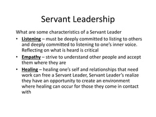 Servant Leadership
What are some characteristics of a Servant Leader
• Listening – must be deeply committed to listing to others
and deeply committed to listening to one’s inner voice.
Reflecting on what is heard is critical
• Empathy – strive to understand other people and accept
them where they are
• Healing – healing one’s self and relationships that need
work can free a Servant Leader, Servant Leader’s realize
they have an opportunity to create an environment
where healing can occur for those they come in contact
with
 