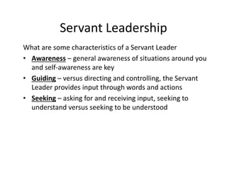 Servant Leadership
What are some characteristics of a Servant Leader
• Awareness – general awareness of situations around you
and self-awareness are key
• Guiding – versus directing and controlling, the Servant
Leader provides input through words and actions
• Seeking – asking for and receiving input, seeking to
understand versus seeking to be understood
 