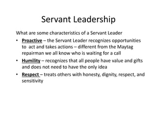 Servant Leadership
What are some characteristics of a Servant Leader
• Proactive – the Servant Leader recognizes opportunities
to act and takes actions – different from the Maytag
repairman we all know who is waiting for a call
• Humility – recognizes that all people have value and gifts
and does not need to have the only idea
• Respect – treats others with honesty, dignity, respect, and
sensitivity
 