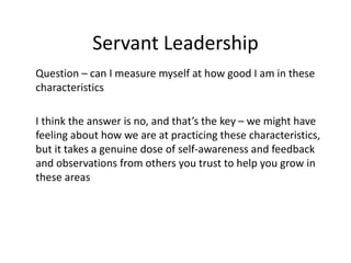 Servant Leadership
Question – can I measure myself at how good I am in these
characteristics
I think the answer is no, and that’s the key – we might have
feeling about how we are at practicing these characteristics,
but it takes a genuine dose of self-awareness and feedback
and observations from others you trust to help you grow in
these areas
 