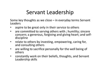 Servant Leadership
Some key thoughts as we close – in everyday terms Servant
Leaders
• aspire to be great only in their service to others
• are committed to serving others with ; humility; sincere
concern; a generous, forgiving and giving heart; and self-
discipline
• relate to others by investing, empowering, caring for,
and consulting others
• are willing to sacrifice personally for the well being of
others
• constantly work on their beliefs, thoughts, and Servant
Leadership skills
 