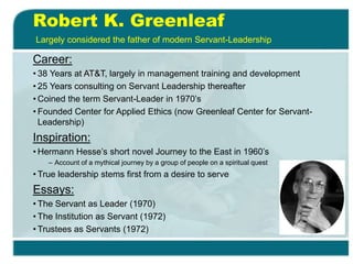 Robert K. Greenleaf
Career:
• 38 Years at AT&T, largely in management training and development
• 25 Years consulting on Servant Leadership thereafter
• Coined the term Servant-Leader in 1970’s
• Founded Center for Applied Ethics (now Greenleaf Center for Servant-
Leadership)
Inspiration:
• Hermann Hesse’s short novel Journey to the East in 1960’s
– Account of a mythical journey by a group of people on a spiritual quest
• True leadership stems first from a desire to serve
Essays:
• The Servant as Leader (1970)
• The Institution as Servant (1972)
• Trustees as Servants (1972)
Largely considered the father of modern Servant-Leadership
 