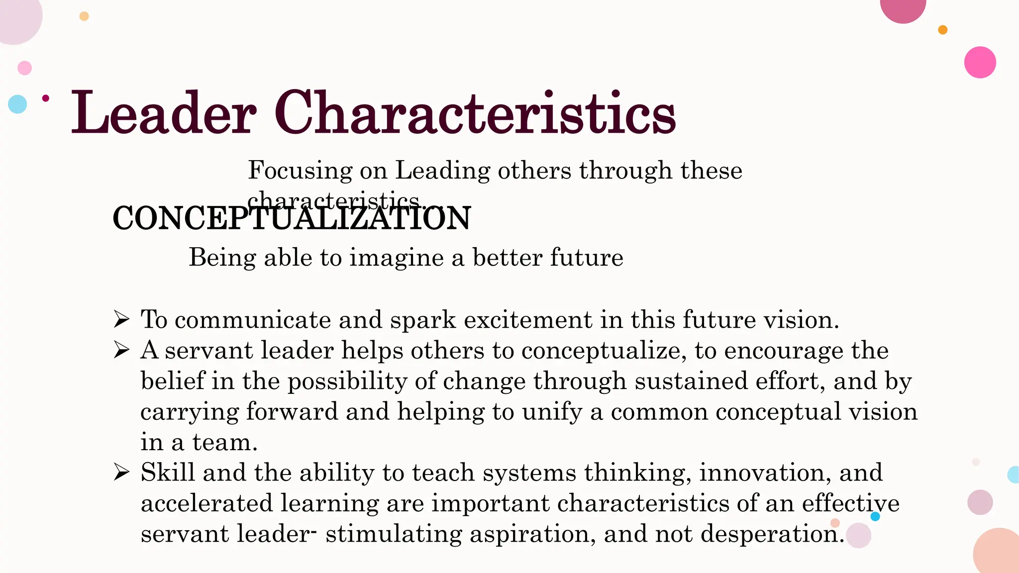 Leader Characteristics
Focusing on Leading others through these
characteristics…
CONCEPTUALIZATION
Being able to imagine a better future
 To communicate and spark excitement in this future vision.
 A servant leader helps others to conceptualize, to encourage the
belief in the possibility of change through sustained effort, and by
carrying forward and helping to unify a common conceptual vision
in a team.
 Skill and the ability to teach systems thinking, innovation, and
accelerated learning are important characteristics of an effective
servant leader- stimulating aspiration, and not desperation.
 