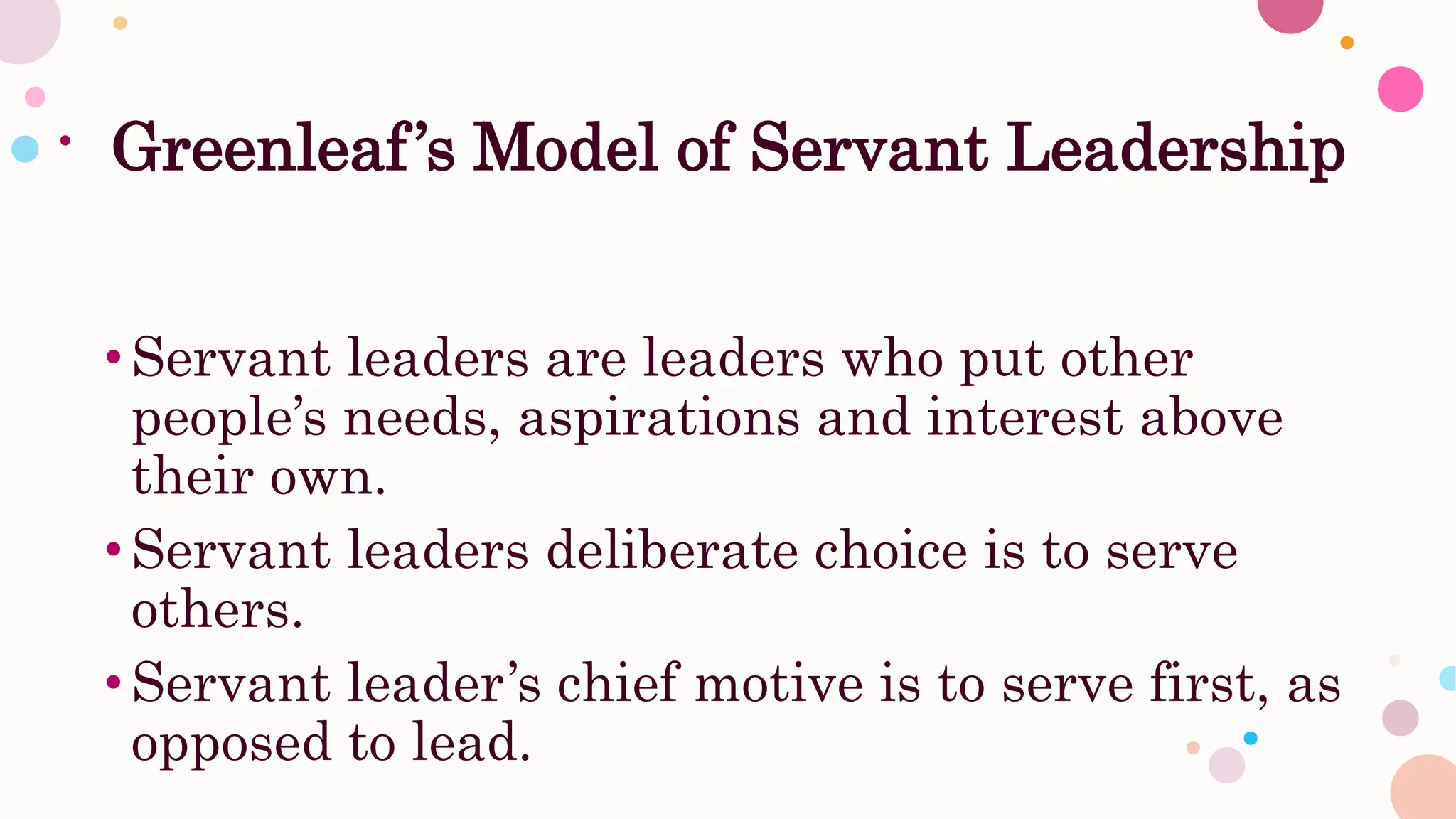 Greenleaf’s Model of Servant Leadership
•Servant leaders are leaders who put other
people’s needs, aspirations and interest above
their own.
•Servant leaders deliberate choice is to serve
others.
•Servant leader’s chief motive is to serve first, as
opposed to lead.
 