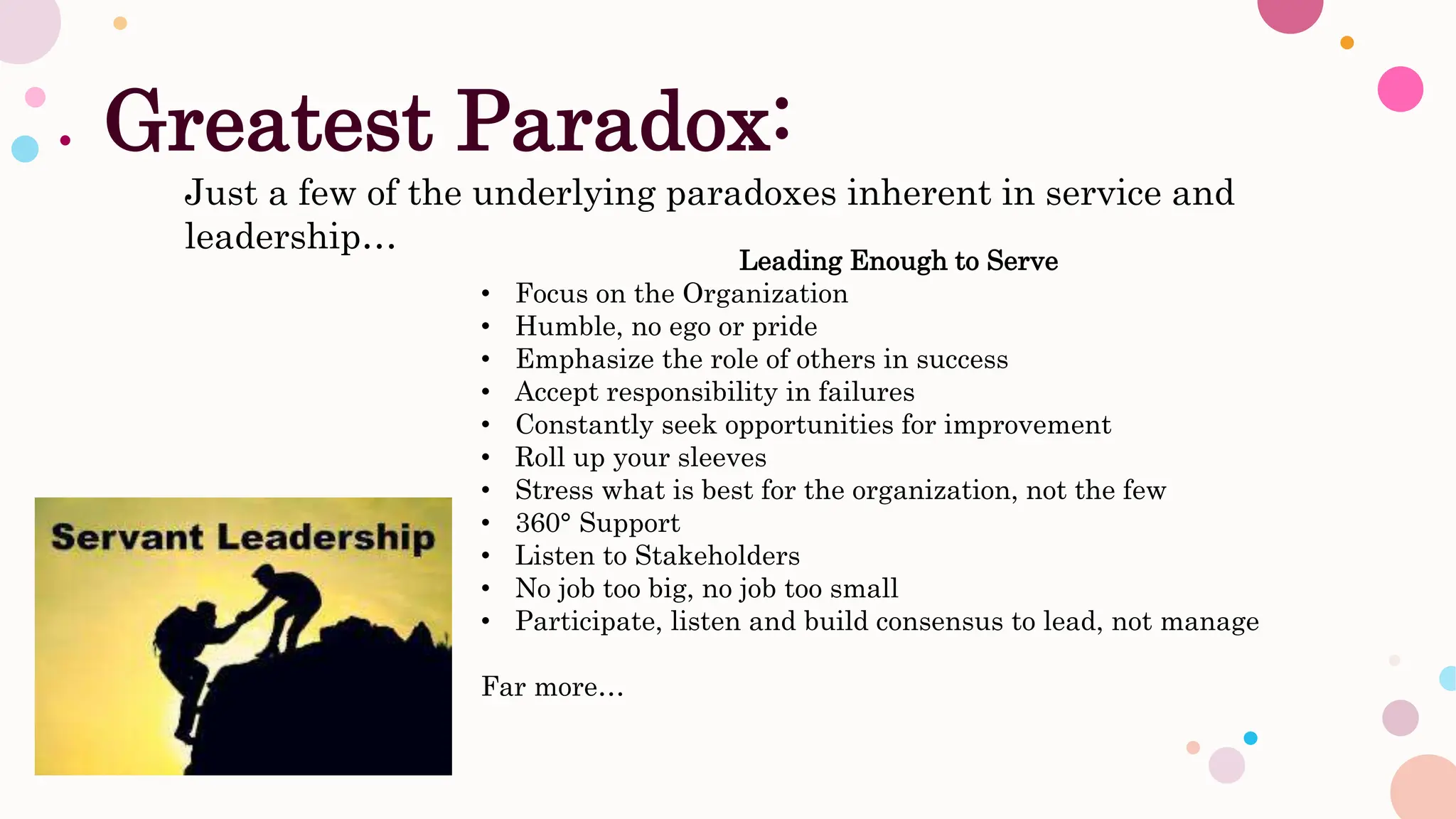 Greatest Paradox:
Just a few of the underlying paradoxes inherent in service and
leadership…
Leading Enough to Serve
• Focus on the Organization
• Humble, no ego or pride
• Emphasize the role of others in success
• Accept responsibility in failures
• Constantly seek opportunities for improvement
• Roll up your sleeves
• Stress what is best for the organization, not the few
• 360° Support
• Listen to Stakeholders
• No job too big, no job too small
• Participate, listen and build consensus to lead, not manage
Far more…
 