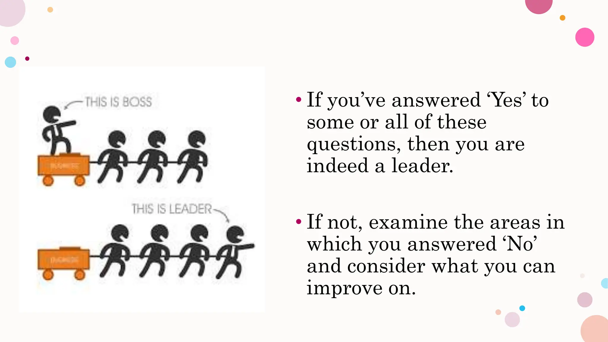• If you’ve answered ‘Yes’ to
some or all of these
questions, then you are
indeed a leader.
• If not, examine the areas in
which you answered ‘No’
and consider what you can
improve on.
 
