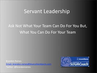 Servant	
  Leadership

  Ask	
  Not	
  What	
  Your	
  Team	
  Can	
  Do	
  For	
  You	
  But,
           What	
  You	
  Can	
  Do	
  For	
  Your	
  Team




Brandon	
  Raines
Email:	
  brandon.raines@bluecollarobjects.com
TwiGer:	
  @brandonraines	
  
 