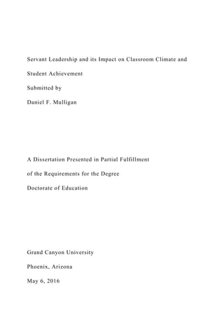 Servant Leadership and its Impact on Classroom Climate and
Student Achievement
Submitted by
Daniel F. Mulligan
A Dissertation Presented in Partial Fulfillment
of the Requirements for the Degree
Doctorate of Education
Grand Canyon University
Phoenix, Arizona
May 6, 2016
 