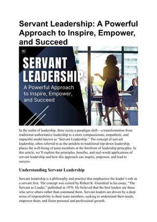 Servant Leadership: A Powerful
Approach to Inspire, Empower,
and Succeed
In the realm of leadership, there exists a paradigm shift—a transformation from
traditional authoritative leadership to a more compassionate, empathetic, and
impactful model known as “Servant Leadership.” The concept of servant
leadership, often referred to as the antidote to traditional top-down leadership,
places the well-being of team members at the forefront of leadership principles. In
this article, we’ll explore the principles, benefits, and real-world applications of
servant leadership and how this approach can inspire, empower, and lead to
success.
Understanding Servant Leadership
Servant leadership is a philosophy and practice that emphasizes the leader’s role as
a servant first. The concept was coined by Robert K. Greenleaf in his essay, “The
Servant as Leader,” published in 1970. He believed that the best leaders are those
who serve others rather than command them. Servant leaders are driven by a deep
sense of responsibility to their team members, seeking to understand their needs,
empower them, and foster personal and professional growth.
 