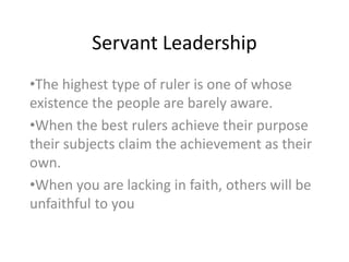 Servant Leadership
•The highest type of ruler is one of whose
existence the people are barely aware.
•When the best rulers achieve their purpose
their subjects claim the achievement as their
own.
•When you are lacking in faith, others will be
unfaithful to you
 