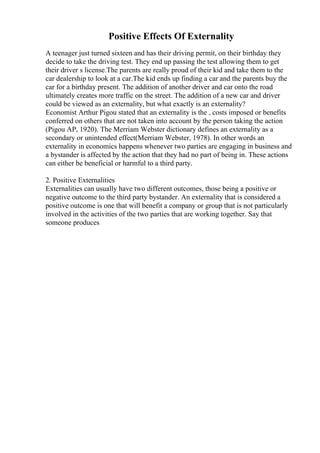 Positive Effects Of Externality
A teenager just turned sixteen and has their driving permit, on their birthday they
decide to take the driving test. They end up passing the test allowing them to get
their driver s license.The parents are really proud of their kid and take them to the
car dealership to look at a car.The kid ends up finding a car and the parents buy the
car for a birthday present. The addition of another driver and car onto the road
ultimately creates more traffic on the street. The addition of a new car and driver
could be viewed as an externality, but what exactly is an externality?
Economist Arthur Pigou stated that an externality is the , costs imposed or benefits
conferred on others that are not taken into account by the person taking the action
(Pigou AP, 1920). The Merriam Webster dictionary defines an externality as a
secondary or unintended effect(Merriam Webster, 1978). In other words an
externality in economics happens whenever two parties are engaging in business and
a bystander is affected by the action that they had no part of being in. These actions
can either be beneficial or harmful to a third party.
2. Positive Externalities
Externalities can usually have two different outcomes, those being a positive or
negative outcome to the third party bystander. An externality that is considered a
positive outcome is one that will benefit a company or group that is not particularly
involved in the activities of the two parties that are working together. Say that
someone produces
 