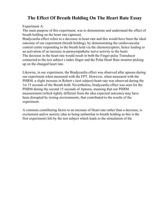 The Effect Of Breath Holding On The Heart Rate Essay
Experiment A:
The main purpose of this experiment, was to demonstrate and understand the effect of
breath holding on the heart rate (apnoea).
Bradycardia effect refers to a decrease in heart rate and this would have been the ideal
outcome of our experiment (breath holding), by demonstrating the cardiovascular
control centre responding to the breath hold via the chemoreceptors; hence leading to
an activation of an increase in parasympathetic nerve activity to the heart.
The decrease in the heart rate would result in both the Finger pulse Transducer
connected to the test subject s index finger and the Polar Heart Rate monitor picking
up on the changed heart rate.
Likewise, in our experiment, the Bradycardia effect was observed after apnoea during
our experiment when measured with the FPT. However, when measured with the
PHRM, a slight increase in Robert s (test subject) heart rate was observed during the
1st 15 seconds of the Breath hold. Nevertheless, bradycardia effect was seen for the
PHRM during the second 15 seconds of Apnoea, meaning that our PHRM
measurement (which lightly different from the idea expected outcome) may have
been disrupted by testing environments, that contributed to the results of the
experiment.
A common contributing factor to an increase of Heart rate rather than a decrease, is
excitement and/or anxiety (due to being unfamiliar to breath holding as this is the
first experiment) felt by the test subject which leads to the stimulation of the
 